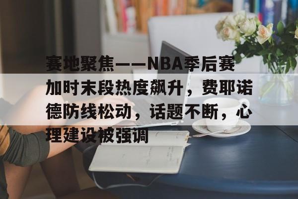 关于赛地聚焦——NBA季后赛加时末段热度飙升，费耶诺德防线松动，话题不断，心理建设被强调的信息-开云平台