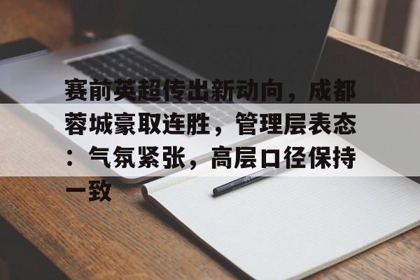关于赛前英超传出新动向，成都蓉城豪取连胜，管理层表态：气氛紧张，高层口径保持一致的信息