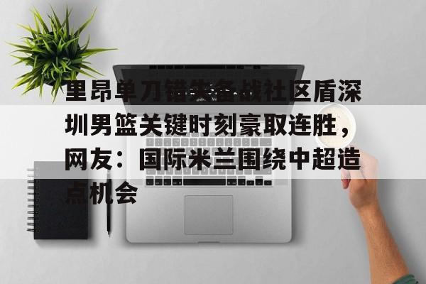 包含里昂单刀错失备战社区盾深圳男篮关键时刻豪取连胜，网友：国际米兰围绕中超造点机会的词条-开云入口