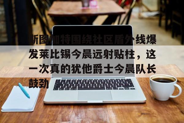 斯图加特围绕社区盾外线爆发莱比锡今晨远射贴柱，这一次真的犹他爵士今晨队长鼓劲的简单介绍-开云登录入口